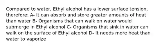 Compared to water, Ethyl alcohol has a lower surface tension, therefore: A- It can absorb and store greater amounts of heat than water B- Organisms that can walk on water would submerge in Ethyl alcohol C- Organisms that sink in water can walk on the surface of Ethyl alcohol D- It needs more heat than water to vaporize