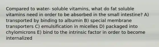 Compared to water- soluble vitamins, what do fat soluble vitamins need in order to be absorbed in the small intestine? A) transported by binding to albumin B) special membrane transporters C) emulsification in micelles D) packaged into chylomicrons E) bind to the intrinsic factor in order to become internalized