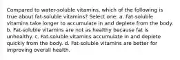 Compared to water-soluble vitamins, which of the following is true about fat-soluble vitamins? Select one: a. Fat-soluble vitamins take longer to accumulate in and deplete from the body. b. Fat-soluble vitamins are not as healthy because fat is unhealthy. c. Fat-soluble vitamins accumulate in and deplete quickly from the body. d. Fat-soluble vitamins are better for improving overall health.