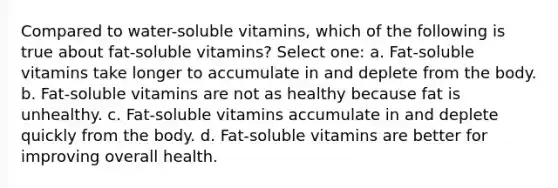 Compared to water-soluble vitamins, which of the following is true about fat-soluble vitamins? Select one: a. Fat-soluble vitamins take longer to accumulate in and deplete from the body. b. Fat-soluble vitamins are not as healthy because fat is unhealthy. c. Fat-soluble vitamins accumulate in and deplete quickly from the body. d. Fat-soluble vitamins are better for improving overall health.