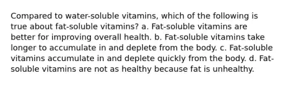 Compared to water-soluble vitamins, which of the following is true about fat-soluble vitamins? a. Fat-soluble vitamins are better for improving overall health. b. Fat-soluble vitamins take longer to accumulate in and deplete from the body. c. Fat-soluble vitamins accumulate in and deplete quickly from the body. d. Fat-soluble vitamins are not as healthy because fat is unhealthy.