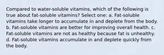 Compared to water-soluble vitamins, which of the following is true about fat-soluble vitamins? Select one: a. Fat-soluble vitamins take longer to accumulate in and deplete from the body. b. Fat-soluble vitamins are better for improving overall health. c. Fat-soluble vitamins are not as healthy because fat is unhealthy. d. Fat-soluble vitamins accumulate in and deplete quickly from the body.