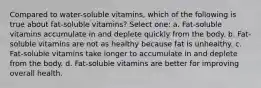 Compared to water-soluble vitamins, which of the following is true about fat-soluble vitamins? Select one: a. Fat-soluble vitamins accumulate in and deplete quickly from the body. b. Fat-soluble vitamins are not as healthy because fat is unhealthy. c. Fat-soluble vitamins take longer to accumulate in and deplete from the body. d. Fat-soluble vitamins are better for improving overall health.