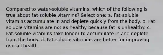 Compared to water-soluble vitamins, which of the following is true about fat-soluble vitamins? Select one: a. Fat-soluble vitamins accumulate in and deplete quickly from the body. b. Fat-soluble vitamins are not as healthy because fat is unhealthy. c. Fat-soluble vitamins take longer to accumulate in and deplete from the body. d. Fat-soluble vitamins are better for improving overall health.