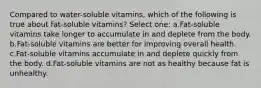 Compared to water-soluble vitamins, which of the following is true about fat-soluble vitamins? Select one: a.Fat-soluble vitamins take longer to accumulate in and deplete from the body. b.Fat-soluble vitamins are better for improving overall health. c.Fat-soluble vitamins accumulate in and deplete quickly from the body. d.Fat-soluble vitamins are not as healthy because fat is unhealthy.