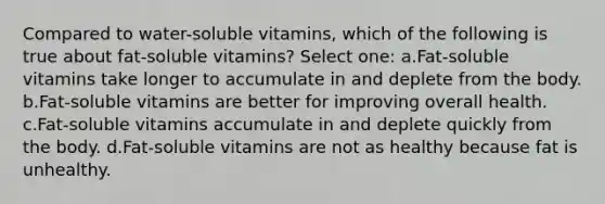 Compared to water-soluble vitamins, which of the following is true about fat-soluble vitamins? Select one: a.Fat-soluble vitamins take longer to accumulate in and deplete from the body. b.Fat-soluble vitamins are better for improving overall health. c.Fat-soluble vitamins accumulate in and deplete quickly from the body. d.Fat-soluble vitamins are not as healthy because fat is unhealthy.