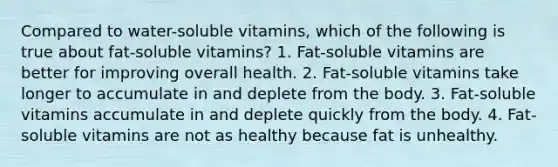 Compared to water-soluble vitamins, which of the following is true about fat-soluble vitamins? 1. Fat-soluble vitamins are better for improving overall health. 2. Fat-soluble vitamins take longer to accumulate in and deplete from the body. 3. Fat-soluble vitamins accumulate in and deplete quickly from the body. 4. Fat-soluble vitamins are not as healthy because fat is unhealthy.