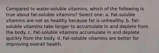 Compared to water-soluble vitamins, which of the following is true about fat-soluble vitamins? Select one: a. Fat-soluble vitamins are not as healthy because fat is unhealthy. b. Fat-soluble vitamins take longer to accumulate in and deplete from the body. c. Fat-soluble vitamins accumulate in and deplete quickly from the body. d. Fat-soluble vitamins are better for improving overall health.