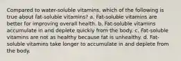 Compared to water-soluble vitamins, which of the following is true about fat-soluble vitamins? a. Fat-soluble vitamins are better for improving overall health. b. Fat-soluble vitamins accumulate in and deplete quickly from the body. c. Fat-soluble vitamins are not as healthy because fat is unhealthy. d. Fat-soluble vitamins take longer to accumulate in and deplete from the body.