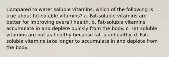 Compared to water-soluble vitamins, which of the following is true about fat-soluble vitamins? a. Fat-soluble vitamins are better for improving overall health. b. Fat-soluble vitamins accumulate in and deplete quickly from the body. c. Fat-soluble vitamins are not as healthy because fat is unhealthy. d. Fat-soluble vitamins take longer to accumulate in and deplete from the body.