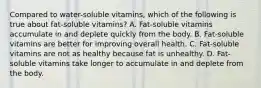 Compared to water-soluble vitamins, which of the following is true about fat-soluble vitamins? A. Fat-soluble vitamins accumulate in and deplete quickly from the body. B. Fat-soluble vitamins are better for improving overall health. C. Fat-soluble vitamins are not as healthy because fat is unhealthy. D. Fat-soluble vitamins take longer to accumulate in and deplete from the body.