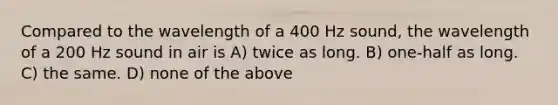 Compared to the wavelength of a 400 Hz sound, the wavelength of a 200 Hz sound in air is A) twice as long. B) one-half as long. C) the same. D) none of the above