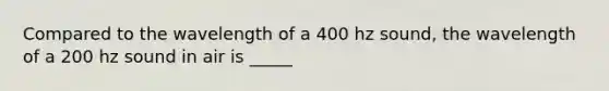 Compared to the wavelength of a 400 hz sound, the wavelength of a 200 hz sound in air is _____
