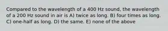 Compared to the wavelength of a 400 Hz sound, the wavelength of a 200 Hz sound in air is A) twice as long. B) four times as long. C) one-half as long. D) the same. E) none of the above