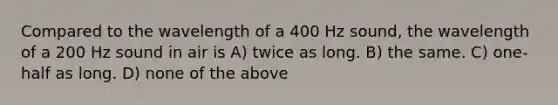 Compared to the wavelength of a 400 Hz sound, the wavelength of a 200 Hz sound in air is A) twice as long. B) the same. C) one-half as long. D) none of the above