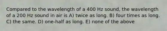 Compared to the wavelength of a 400 Hz sound, the wavelength of a 200 Hz sound in air is A) twice as long. B) four times as long. C) the same. D) one-half as long. E) none of the above