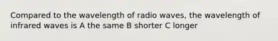 Compared to the wavelength of radio waves, the wavelength of infrared waves is A the same B shorter C longer