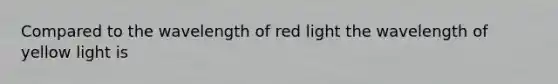 Compared to the wavelength of red light the wavelength of yellow light is