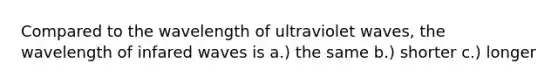 Compared to the wavelength of ultraviolet waves, the wavelength of infared waves is a.) the same b.) shorter c.) longer