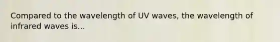 Compared to the wavelength of UV waves, the wavelength of infrared waves is...