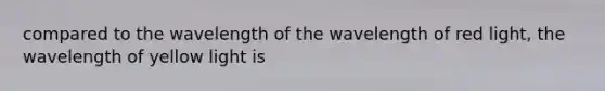 compared to the wavelength of the wavelength of red light, the wavelength of yellow light is