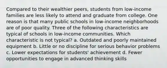 Compared to their wealthier peers, students from low-income families are less likely to attend and graduate from college. One reason is that many public schools in low-income neighborhoods are of poor quality. Three of the following characteristics are typical of schools in low-income communities. Which characteristic is not typical? a. Outdated and poorly maintained equipment b. Little or no discipline for serious behavior problems c. Lower expectations for students' achievement d. Fewer opportunities to engage in advanced thinking skills