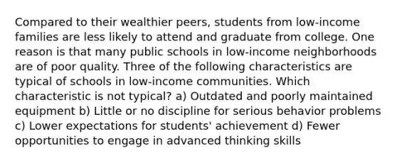 Compared to their wealthier peers, students from low-income families are less likely to attend and graduate from college. One reason is that many public schools in low-income neighborhoods are of poor quality. Three of the following characteristics are typical of schools in low-income communities. Which characteristic is not typical? a) Outdated and poorly maintained equipment b) Little or no discipline for serious behavior problems c) Lower expectations for students' achievement d) Fewer opportunities to engage in advanced thinking skills