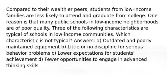 Compared to their wealthier peers, students from low-income families are less likely to attend and graduate from college. One reason is that many public schools in low-income neighborhoods are of poor quality. Three of the following characteristics are typical of schools in low-income communities. Which characteristic is not typical? Answers: a) Outdated and poorly maintained equipment b) Little or no discipline for serious behavior problems c) Lower expectations for students' achievement d) Fewer opportunities to engage in advanced thinking skills