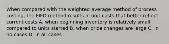 When compared with the weighted-average method of process costing, the FIFO method results in unit costs that better reflect current costs A. when beginning inventory is relatively small compared to units started B. when price changes are large C. in no cases D. in all cases