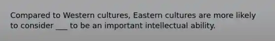 Compared to Western cultures, Eastern cultures are more likely to consider ___ to be an important intellectual ability.