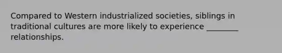 Compared to Western industrialized societies, siblings in traditional cultures are more likely to experience ________ relationships.