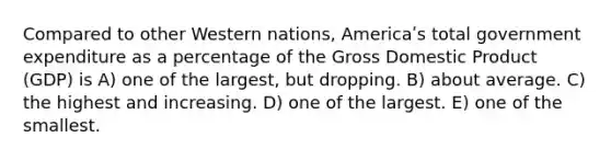 Compared to other Western nations, Americaʹs total government expenditure as a percentage of the Gross Domestic Product (GDP) is A) one of the largest, but dropping. B) about average. C) the highest and increasing. D) one of the largest. E) one of the smallest.