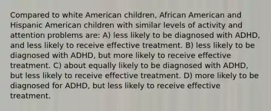 Compared to white American children, African American and Hispanic American children with similar levels of activity and attention problems are: A) less likely to be diagnosed with ADHD, and less likely to receive effective treatment. B) less likely to be diagnosed with ADHD, but more likely to receive effective treatment. C) about equally likely to be diagnosed with ADHD, but less likely to receive effective treatment. D) more likely to be diagnosed for ADHD, but less likely to receive effective treatment.