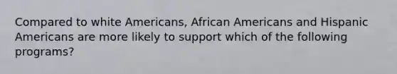 Compared to white Americans, African Americans and Hispanic Americans are more likely to support which of the following programs?