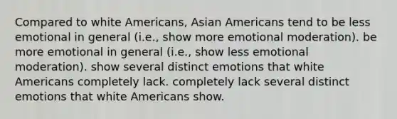 Compared to white Americans, Asian Americans tend to be less emotional in general (i.e., show more emotional moderation). be more emotional in general (i.e., show less emotional moderation). show several distinct emotions that white Americans completely lack. completely lack several distinct emotions that white Americans show.