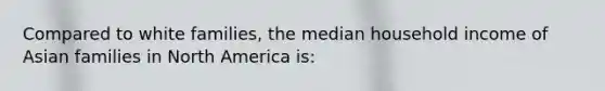 Compared to white families, the median household income of Asian families in North America is: