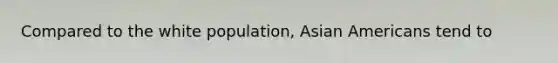 Compared to the white population, Asian Americans tend to