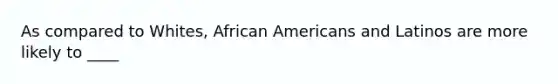 As compared to Whites, African Americans and Latinos are more likely to ____