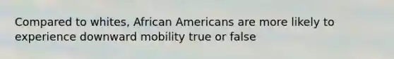 Compared to whites, African Americans are more likely to experience downward mobility true or false