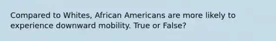 Compared to Whites, African Americans are more likely to experience downward mobility. True or False?