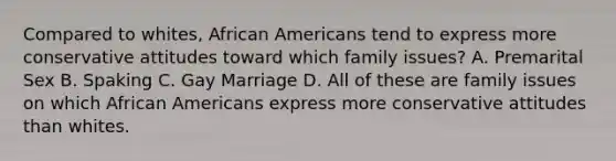 Compared to whites, African Americans tend to express more conservative attitudes toward which family issues? A. Premarital Sex B. Spaking C. Gay Marriage D. All of these are family issues on which African Americans express more conservative attitudes than whites.