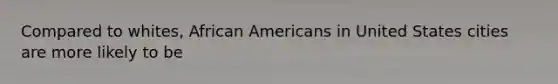 Compared to whites, African Americans in United States cities are more likely to be