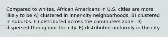 Compared to whites, African Americans in U.S. cities are more likely to be A) clustered in inner-city neighborhoods. B) clustered in suburbs. C) distributed across the commuters zone. D) dispersed throughout the city. E) distributed uniformly in the city.