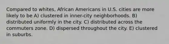 Compared to whites, African Americans in U.S. cities are more likely to be A) clustered in inner-city neighborhoods. B) distributed uniformly in the city. C) distributed across the commuters zone. D) dispersed throughout the city. E) clustered in suburbs.