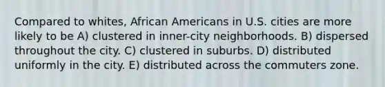 Compared to whites, African Americans in U.S. cities are more likely to be A) clustered in inner-city neighborhoods. B) dispersed throughout the city. C) clustered in suburbs. D) distributed uniformly in the city. E) distributed across the commuters zone.