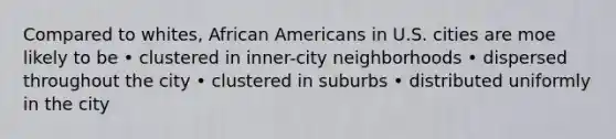 Compared to whites, African Americans in U.S. cities are moe likely to be • clustered in inner-city neighborhoods • dispersed throughout the city • clustered in suburbs • distributed uniformly in the city