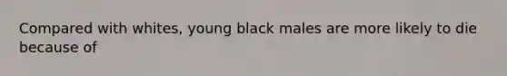 Compared with whites, young black males are more likely to die because of