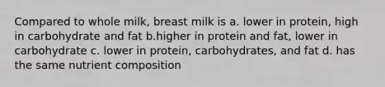 Compared to whole milk, breast milk is a. lower in protein, high in carbohydrate and fat b.higher in protein and fat, lower in carbohydrate c. lower in protein, carbohydrates, and fat d. has the same nutrient composition