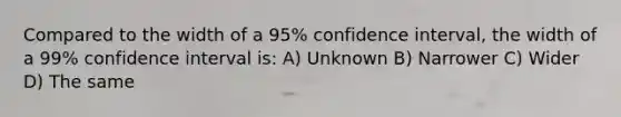 Compared to the width of a 95% confidence interval, the width of a 99% confidence interval is: A) Unknown B) Narrower C) Wider D) The same