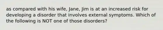 as compared with his wife, Jane, Jim is at an increased risk for developing a disorder that involves external symptoms. Which of the following is NOT one of those disorders?